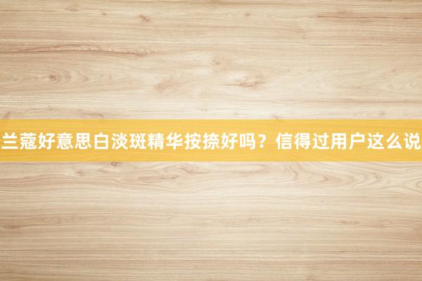 兰蔻好意思白淡斑精华按捺好吗？信得过用户这么说
